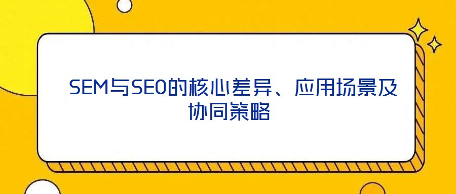  SEM與SEO的核心差異、應(yīng)用場景及協(xié)同策略