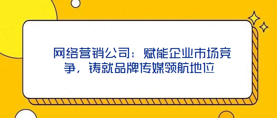 網(wǎng)絡(luò)營銷公司：賦能企業(yè)市場競爭，鑄就品牌傳媒領(lǐng)航地位