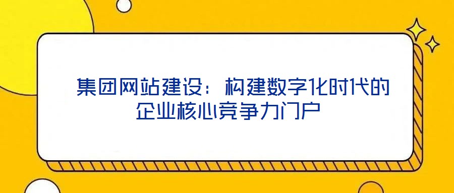  集團網站建設：構建數字化時代的企業(yè)核心競爭力門戶