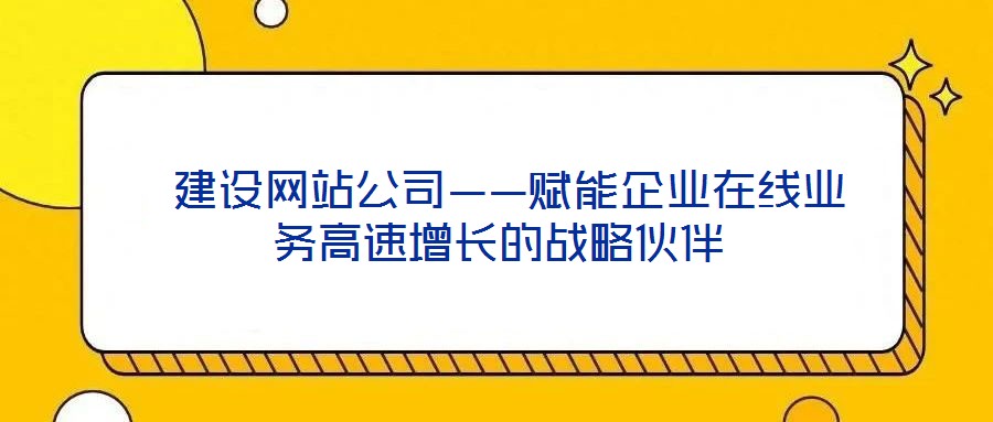  建設(shè)網(wǎng)站公司——賦能企業(yè)在線業(yè)務(wù)高速增長的戰(zhàn)略伙伴